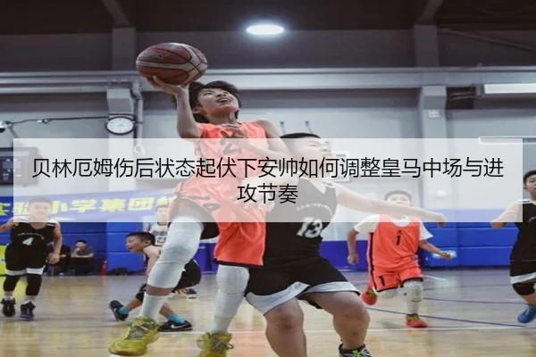贝林厄姆伤后状态起伏下安帅如何调整皇马中场与进攻节奏