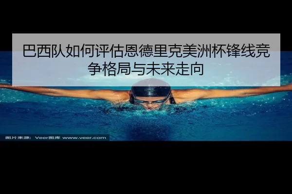 巴西队如何评估恩德里克美洲杯锋线竞争格局与未来走向