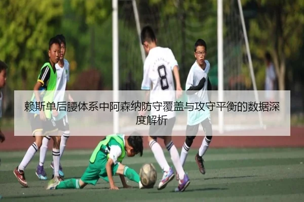 赖斯单后腰体系中阿森纳防守覆盖与攻守平衡的数据深度解析