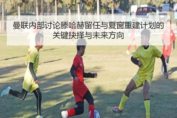 曼联内部讨论滕哈赫留任与夏窗重建计划的关键抉择与未来方向